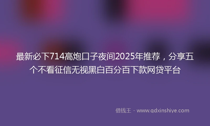 最新必下714高炮口子夜间2025年推荐，分享五个不看征信无视黑白百分百下款网贷平台
