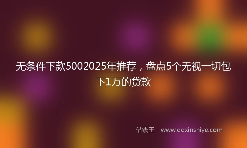 无条件下款5002025年推荐，盘点5个无视一切包下1万的贷款