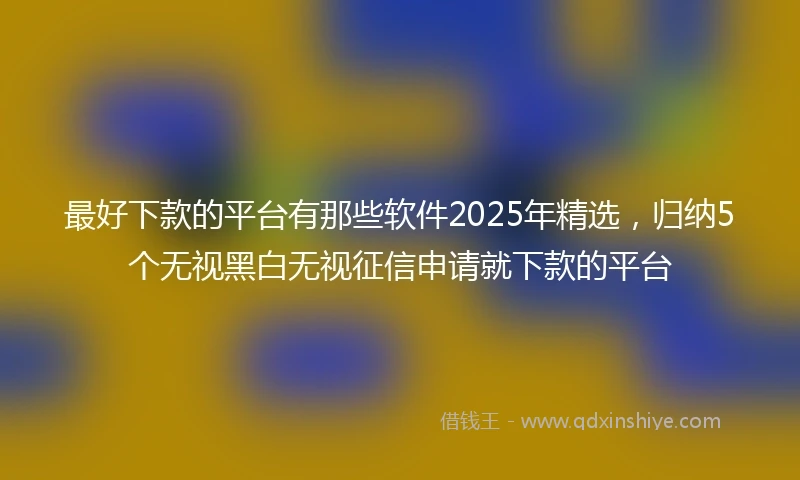 最好下款的平台有那些软件2025年精选，归纳5个无视黑白无视征信申请就下款的平台