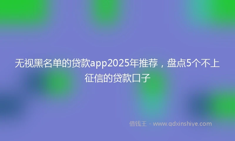 无视黑名单的贷款app2025年推荐，盘点5个不上征信的贷款口子