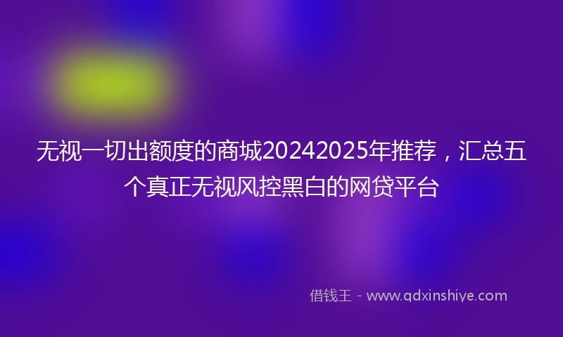 无视一切出额度的商城20242025年推荐，汇总五个真正无视风控黑白的网贷平台