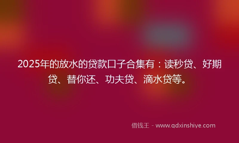 2025年的放水的贷款口子合集有：读秒贷、好期贷、替你还、功夫贷、滴水贷等。