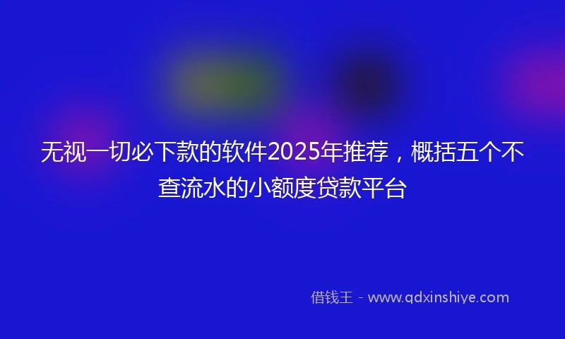 无视一切必下款的软件2025年推荐，概括五个不查流水的小额度贷款平台