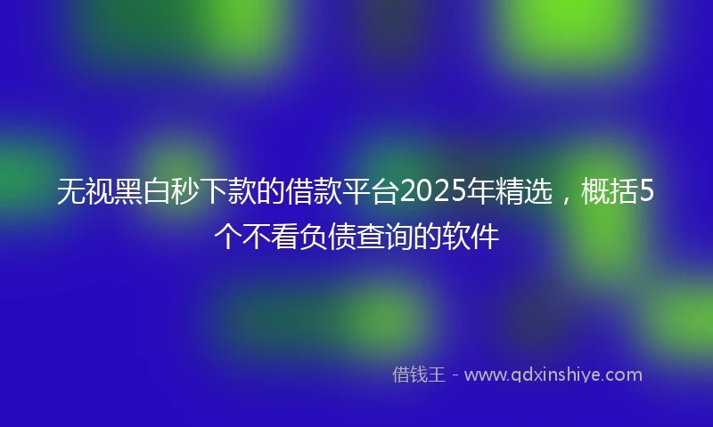 无视黑白秒下款的借款平台2025年精选，概括5个不看负债查询的软件