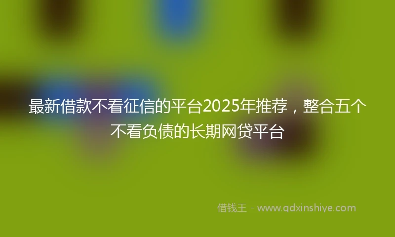 最新借款不看征信的平台2025年推荐，整合五个不看负债的长期网贷平台