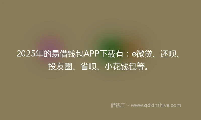 2025年的易借钱包APP下载有：e微贷、还呗、投友圈、省呗、小花钱包等。