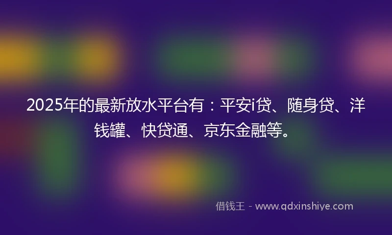 2025年的最新放水平台有:平安i贷、随身贷、洋钱罐、快贷通、京东金融等。