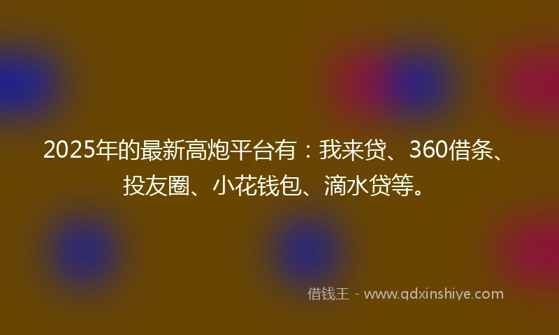 2025年的最新高炮平台有:我来贷、360借条、投友圈、小花钱包、滴水贷等。