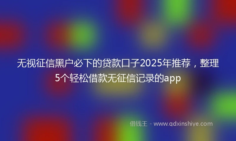 无视征信黑户必下的贷款口子2025年推荐，整理5个轻松借款无征信记录的app