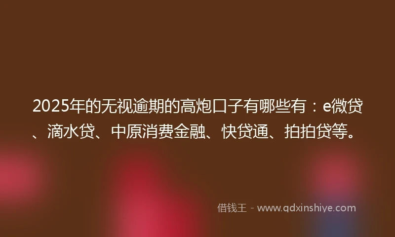 2025年的无视逾期的高炮口子有哪些有：e微贷、滴水贷、中原消费金融、快贷通、拍拍贷等。