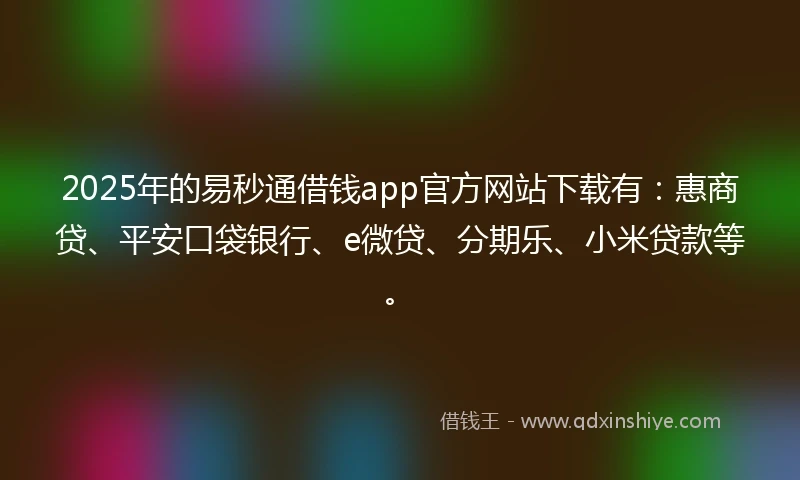 2025年的易秒通借钱app官方网站下载有：惠商贷、平安口袋银行、e微贷、分期乐、小米贷款等。