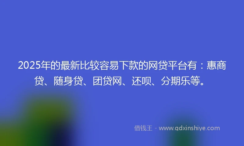2025年的最新比较容易下款的网贷平台有：惠商贷、随身贷、团贷网、还呗、分期乐等。