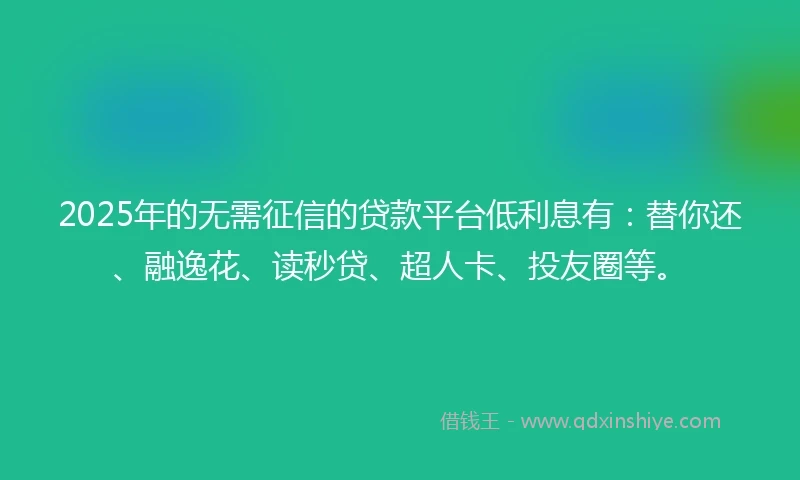 2025年的无需征信的贷款平台低利息有：替你还、融逸花、读秒贷、超人卡、投友圈等。