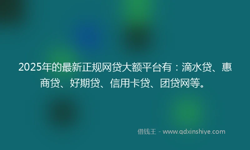 2025年的最新正规网贷大额平台有:滴水贷、惠商贷、好期贷、信用卡贷、团贷网等。