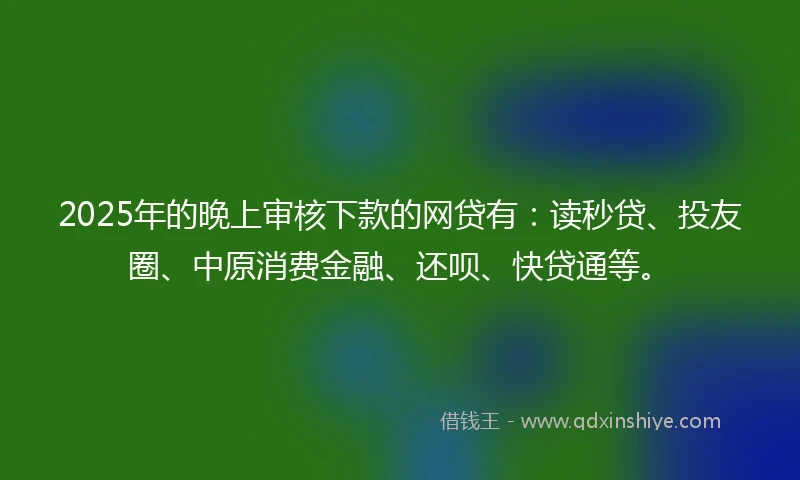 2025年的晚上审核下款的网贷有：读秒贷、投友圈、中原消费金融、还呗、快贷通等。