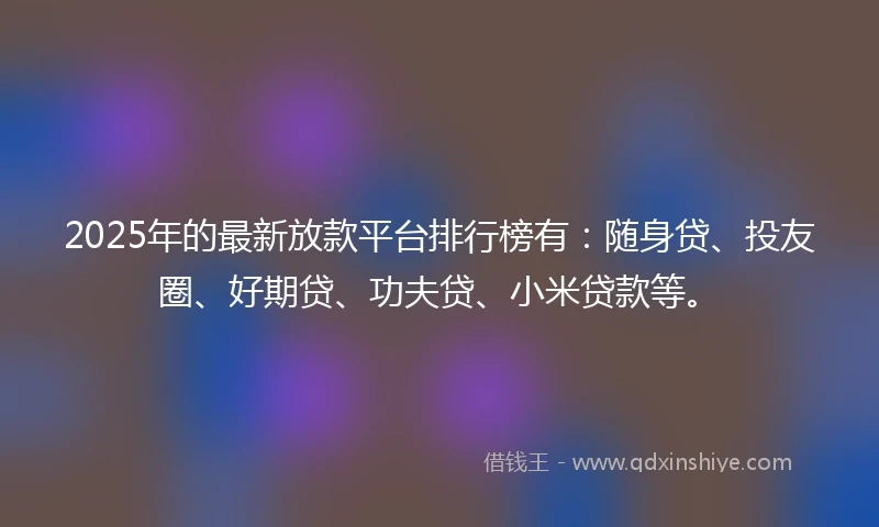2025年的最新放款平台排行榜有：随身贷、投友圈、好期贷、功夫贷、小米贷款等。