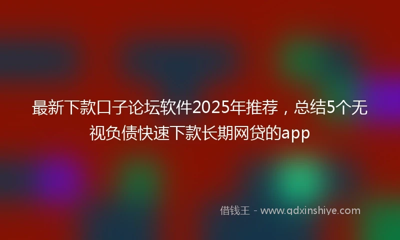 最新下款口子论坛软件2025年推荐，总结5个无视负债快速下款长期网贷的app