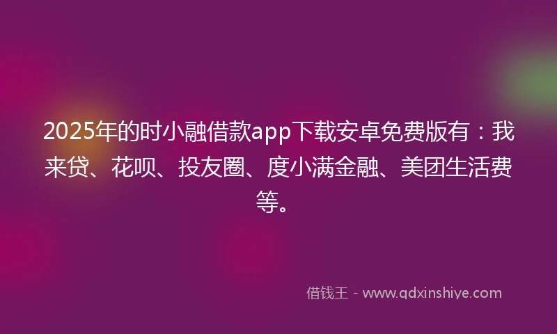 2025年的时小融借款app下载安卓免费版有：我来贷、花呗、投友圈、度小满金融、美团生活费等。