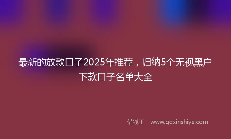 最新的放款口子2025年推荐，归纳5个无视黑户下款口子名单大全