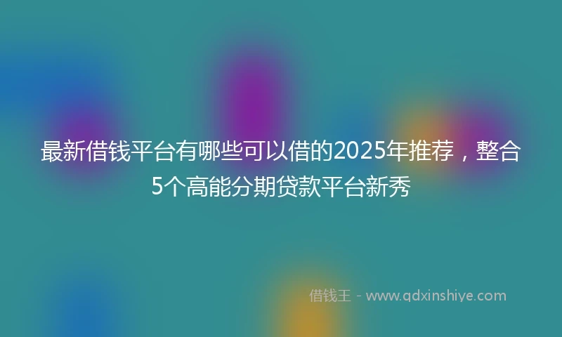 最新借钱平台有哪些可以借的2025年推荐，整合5个高能分期贷款平台新秀