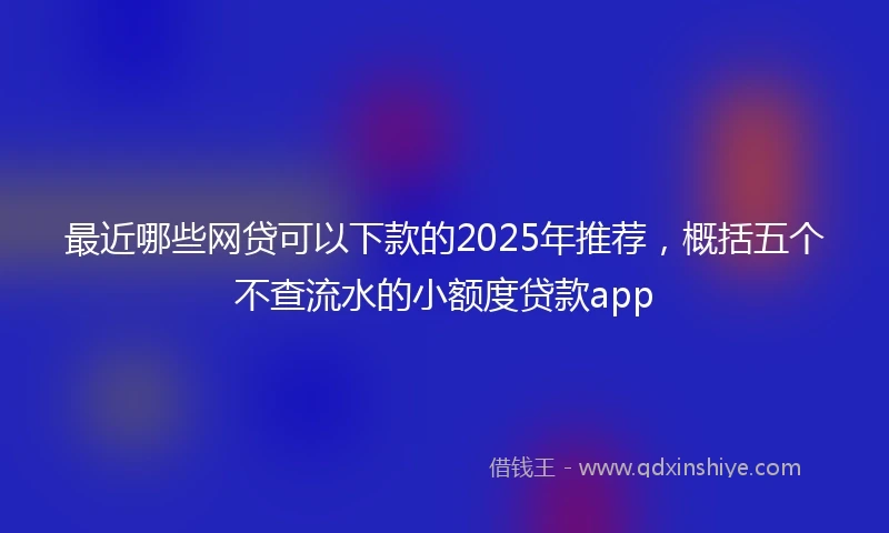 最近哪些网贷可以下款的2025年推荐，概括五个不查流水的小额度贷款app
