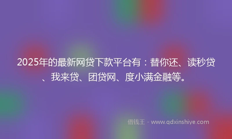 2025年的最新网贷下款平台有:替你还、读秒贷、我来贷、团贷网、度小满金融等。