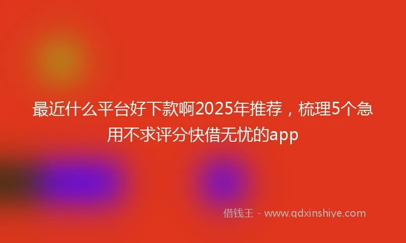 最近什么平台好下款啊2025年推荐，梳理5个急用不求评分快借无忧的app