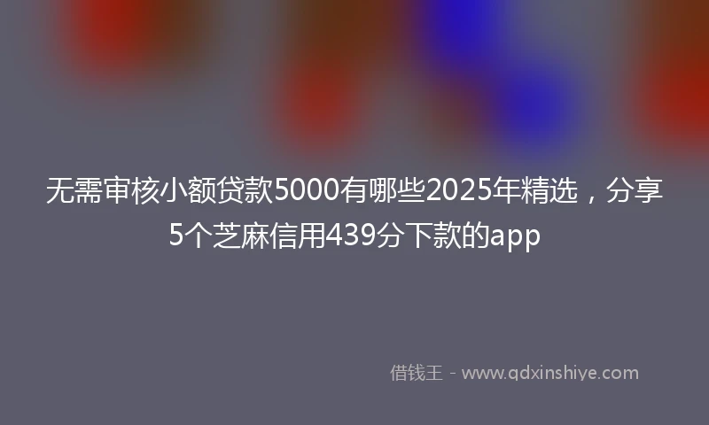 无需审核小额贷款5000有哪些2025年精选，分享5个芝麻信用439分下款的app