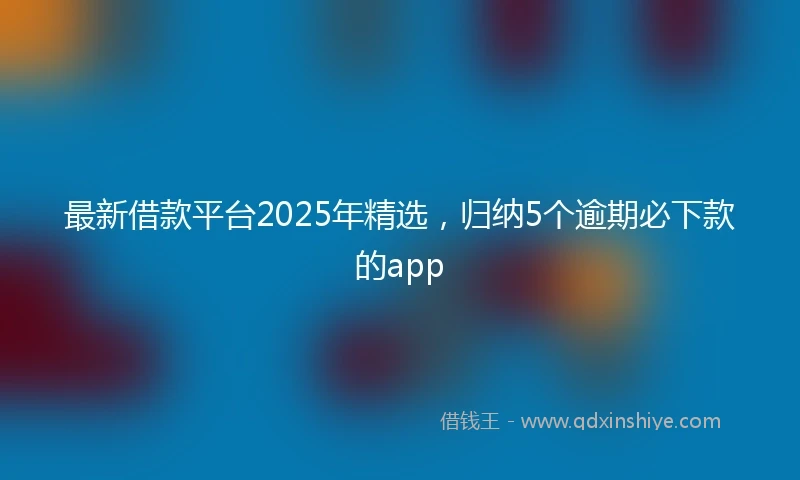 最新借款平台2025年精选，归纳5个逾期必下款的app
