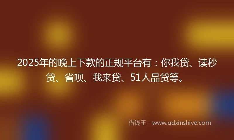 2025年的晚上下款的正规平台有：你我贷、读秒贷、省呗、我来贷、51人品贷等。
