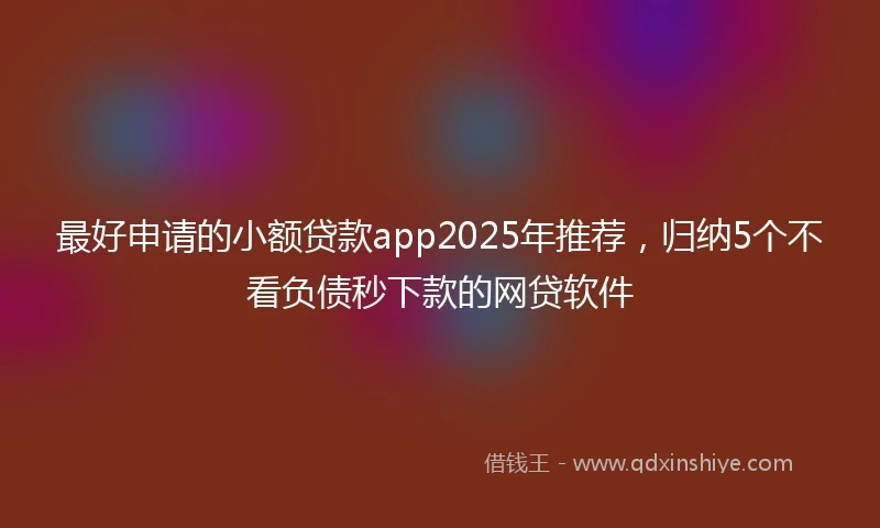 最好申请的小额贷款app2025年推荐，归纳5个不看负债秒下款的网贷软件