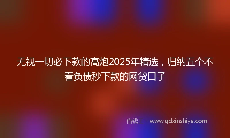无视一切必下款的高炮2025年精选，归纳五个不看负债秒下款的网贷口子