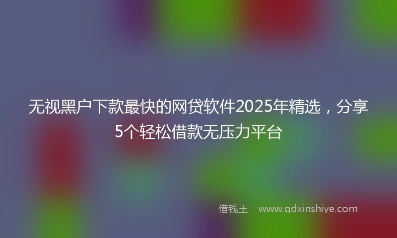 无视黑户下款最快的网贷软件2025年精选，分享5个轻松借款无压力平台
