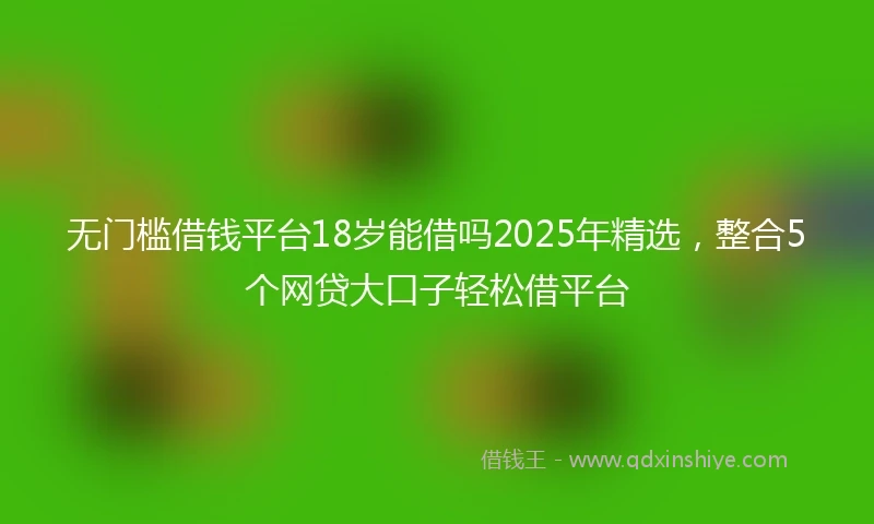 无门槛借钱平台18岁能借吗2025年精选，整合5个网贷大口子轻松借平台