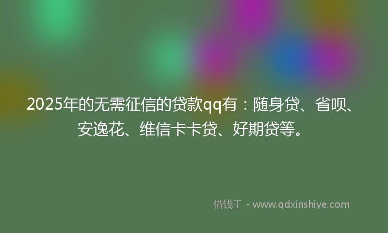 2025年的无需征信的贷款qq有：随身贷、省呗、安逸花、维信卡卡贷、好期贷等。