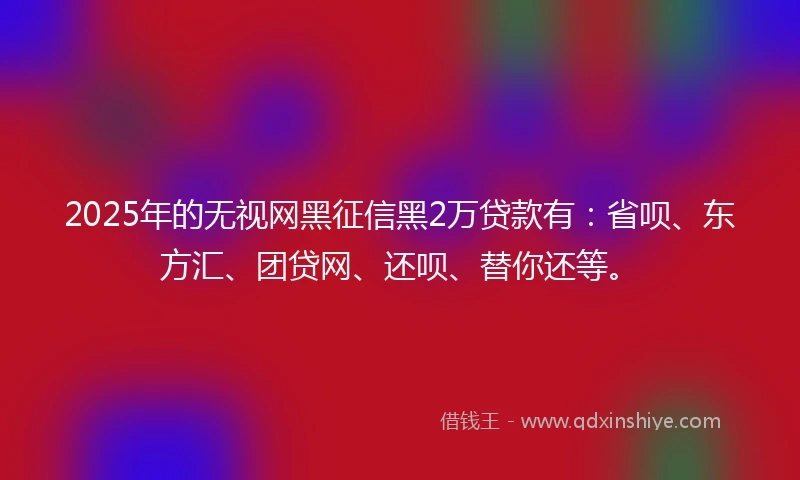 2025年的无视网黑征信黑2万贷款有：省呗、东方汇、团贷网、还呗、替你还等。