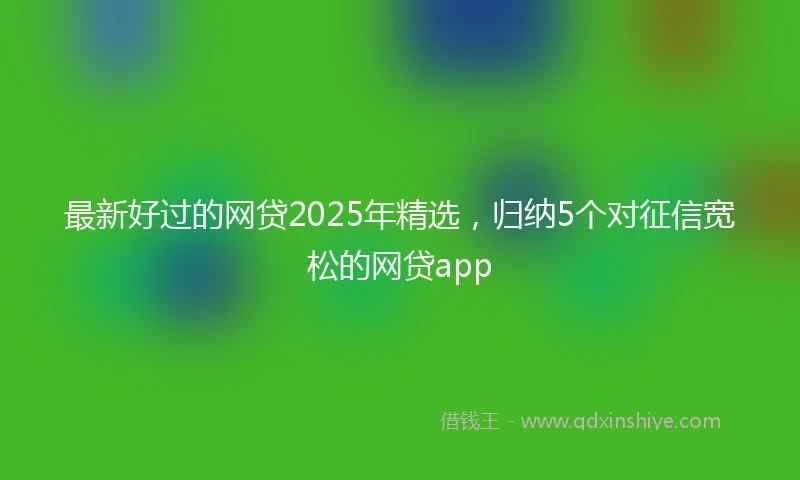 最新好过的网贷2025年精选，归纳5个对征信宽松的网贷app