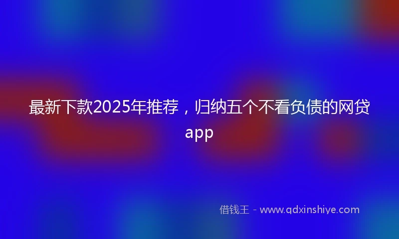 最新下款2025年推荐，归纳五个不看负债的网贷app