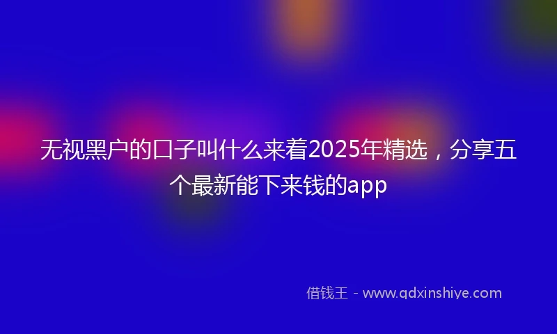 无视黑户的口子叫什么来着2025年精选,分享五个最新能下来钱的app