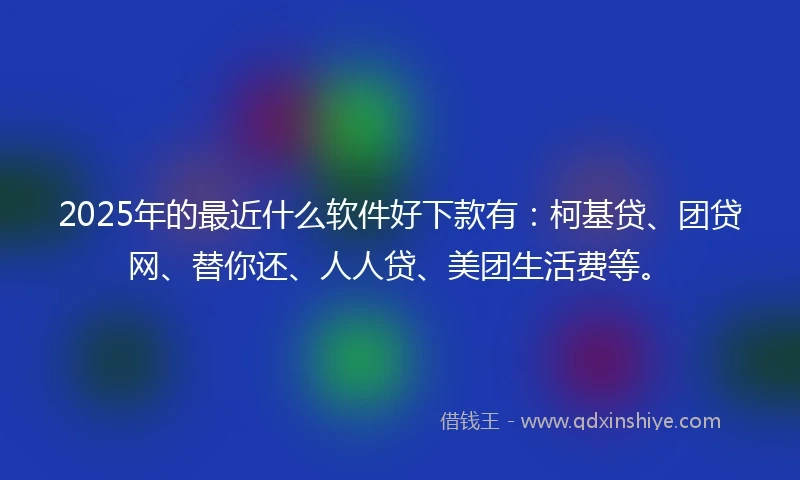 2025年的最近什么软件好下款有：柯基贷、团贷网、替你还、人人贷、美团生活费等。