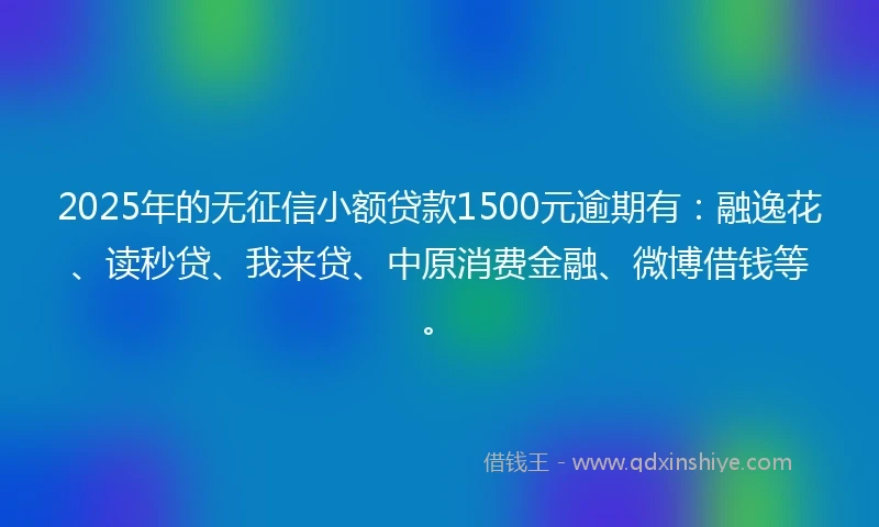 2025年的无征信小额贷款1500元逾期有：融逸花、读秒贷、我来贷、中原消费金融、微博借钱等。