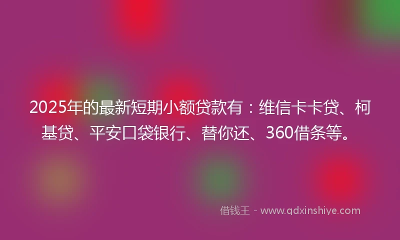 2025年的最新短期小额贷款有：维信卡卡贷、柯基贷、平安口袋银行、替你还、360借条等。