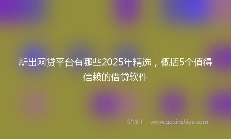 新出网贷平台有哪些2025年精选，概括5个值得信赖的借贷软件