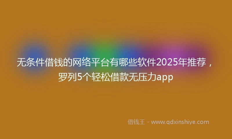无条件借钱的网络平台有哪些软件2025年推荐，罗列5个轻松借款无压力app