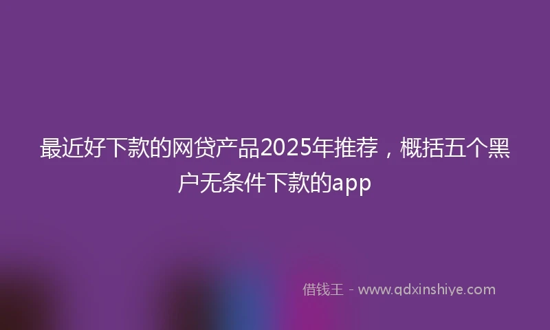 最近好下款的网贷产品2025年推荐,概括五个黑户无条件下款的app
