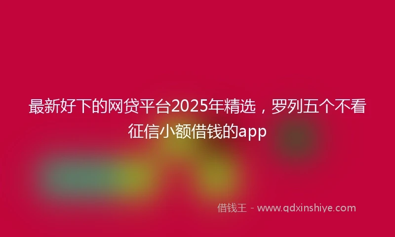 最新好下的网贷平台2025年精选，罗列五个不看征信小额借钱的app