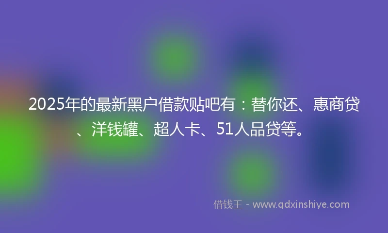 2025年的最新黑户借款贴吧有：替你还、惠商贷、洋钱罐、超人卡、51人品贷等。