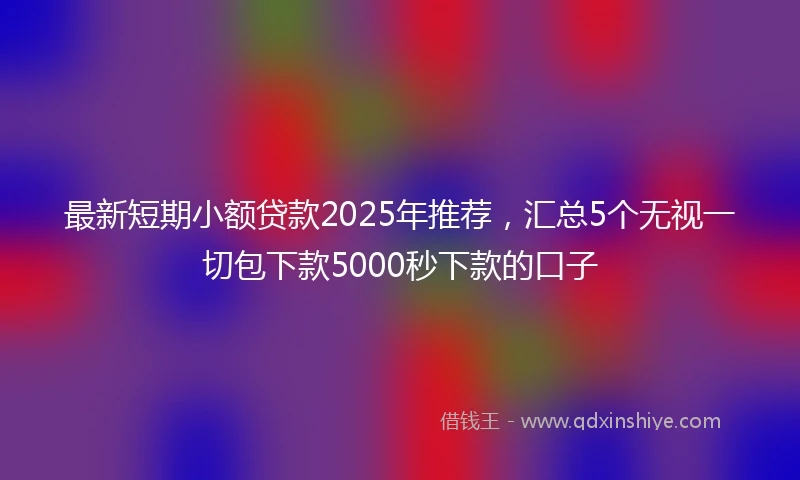 最新短期小额贷款2025年推荐，汇总5个无视一切包下款5000秒下款的口子