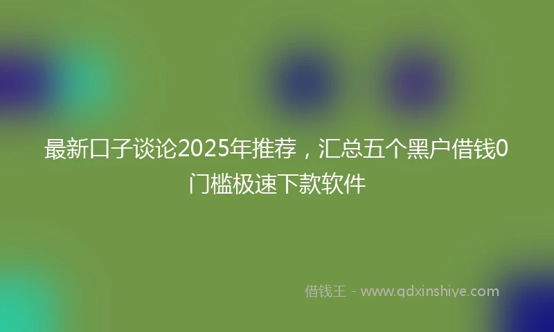 最新口子谈论2025年推荐，汇总五个黑户借钱0门槛极速下款软件