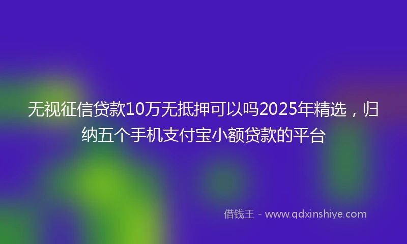 无视征信贷款10万无抵押可以吗2025年精选，归纳五个手机支付宝小额贷款的平台